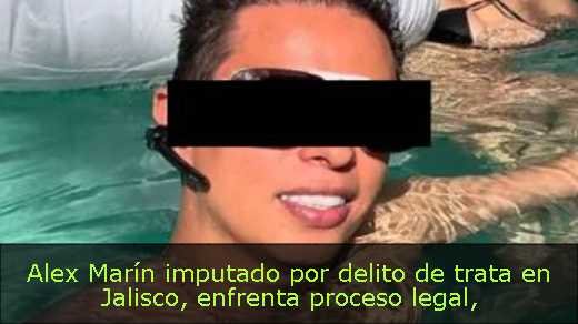 Alex Marín imputado por delito de trata en Jalisco, enfrenta proceso legal