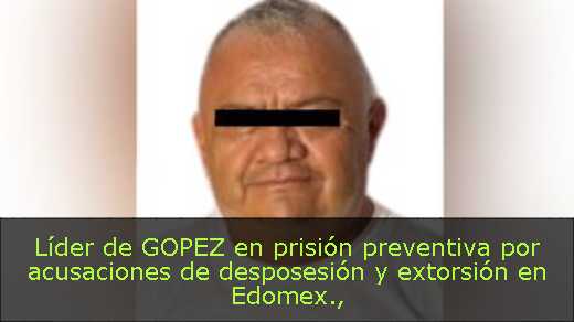 Líder de GOPEZ en prisión preventiva por acusaciones de desposesión y extorsión en Edomex