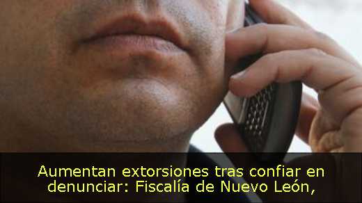 Aumentan extorsiones tras confiar en denunciar: Fiscalía de Nuevo León