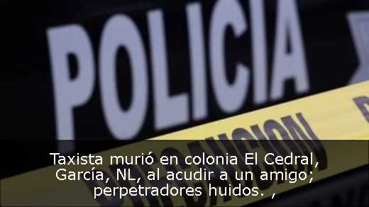 Taxista murió en colonia El Cedral, García, NL, al acudir a un amigo; perpetradores huidos. 