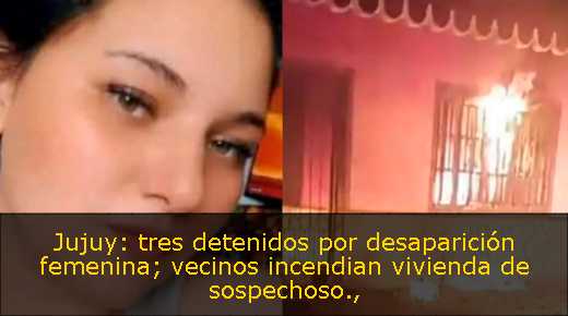 Jujuy: tres detenidos por desaparición femenina; vecinos incendian vivienda de sospechoso