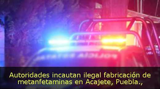 Autoridades incautan ilegal fabricación de metanfetaminas en Acajete, Puebla