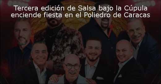 Tercera edición de Salsa bajo la Cúpula enciende fiesta en el Poliedro de Caracas 