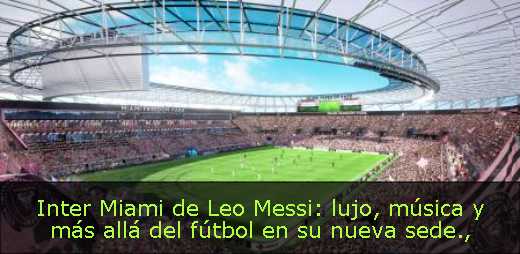 Inter Miami de Leo Messi: lujo, música y más allá del fútbol en su nueva sede