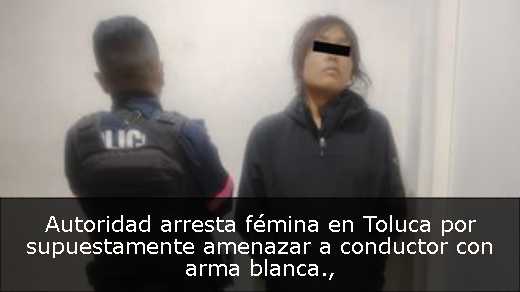 Autoridad arresta fémina en Toluca por supuestamente amenazar a conductor con arma blanca