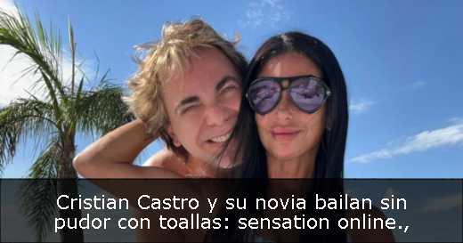 Cristian Castro y su novia bailan sin pudor con toallas: sensation online