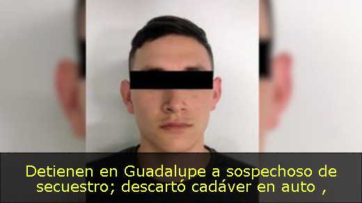 Detienen en Guadalupe a sospechoso de secuestro; descartó cadáver en auto 