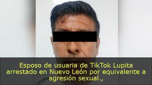Esposo de usuaria de TikTok Lupita arrestado en Nuevo León por equivalente a agresión sexual