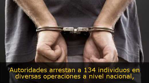 Autoridades arrestan a 134 individuos en diversas operaciones a nivel nacional