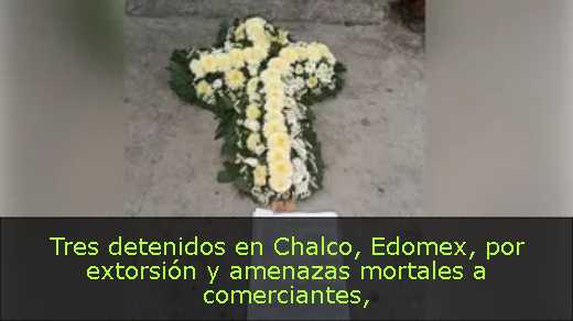 Tres detenidos en Chalco, Edomex, por extorsión y amenazas mortales a comerciantes