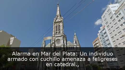 Alarma en Mar del Plata: Un individuo armado con cuchillo amenaza a feligreses en catedral