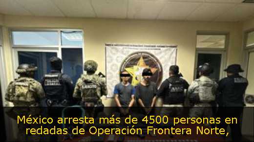 México arresta más de 4500 personas en redadas de Operación Frontera Norte