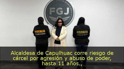 Alcaldesa de Capulhuac corre riesgo de cárcel por agresión y abuso de poder, hasta 11 años