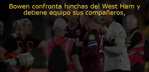 Bowen confronta hinchas del West Ham y detiene equipo sus compañeros