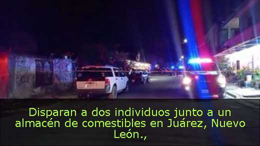 Disparan a dos individuos junto a un almacén de comestibles en Juárez, Nuevo León