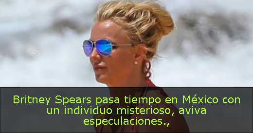 Britney Spears pasa tiempo en México con un individuo misterioso, aviva especulaciones