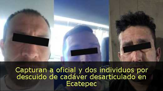 Capturan a oficial y dos individuos por descuido de cadáver desarticulado en Ecatepec 