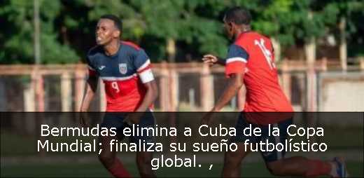 Bermudas elimina a Cuba de la Copa Mundial; finaliza su sueño futbolístico global. 