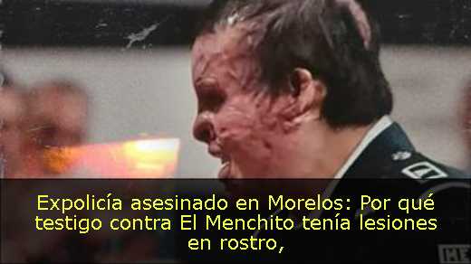 Expolicía asesinado en Morelos: Por qué testigo contra El Menchito tenía lesiones en rostro