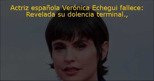 Actriz española Verónica Echegui fallece: Revelada su dolencia terminal