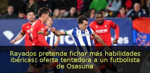 Rayados pretende fichar más habilidades ibéricas: oferta tentadora a un futbolista de Osasuna 